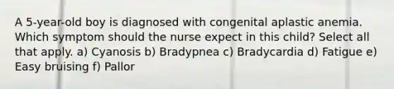 A 5-year-old boy is diagnosed with congenital aplastic anemia. Which symptom should the nurse expect in this child? Select all that apply. a) Cyanosis b) Bradypnea c) Bradycardia d) Fatigue e) Easy bruising f) Pallor