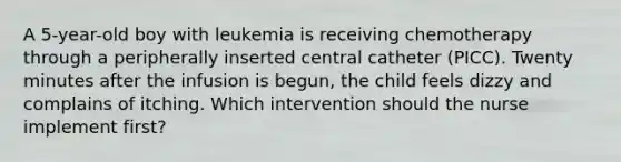 A 5-year-old boy with leukemia is receiving chemotherapy through a peripherally inserted central catheter (PICC). Twenty minutes after the infusion is begun, the child feels dizzy and complains of itching. Which intervention should the nurse implement first?