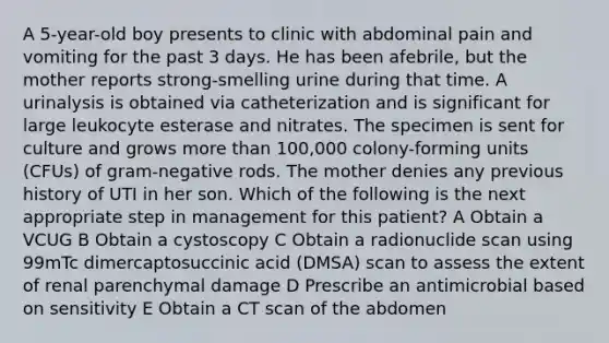 A 5-year-old boy presents to clinic with abdominal pain and vomiting for the past 3 days. He has been afebrile, but the mother reports strong-smelling urine during that time. A urinalysis is obtained via catheterization and is significant for large leukocyte esterase and nitrates. The specimen is sent for culture and grows more than 100,000 colony-forming units (CFUs) of gram-negative rods. The mother denies any previous history of UTI in her son. Which of the following is the next appropriate step in management for this patient? A Obtain a VCUG B Obtain a cystoscopy C Obtain a radionuclide scan using 99mTc dimercaptosuccinic acid (DMSA) scan to assess the extent of renal parenchymal damage D Prescribe an antimicrobial based on sensitivity E Obtain a CT scan of the abdomen