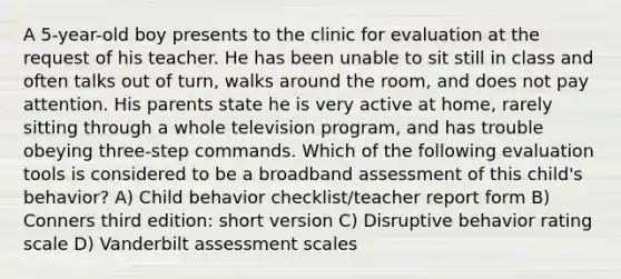 A 5-year-old boy presents to the clinic for evaluation at the request of his teacher. He has been unable to sit still in class and often talks out of turn, walks around the room, and does not pay attention. His parents state he is very active at home, rarely sitting through a whole television program, and has trouble obeying three-step commands. Which of the following evaluation tools is considered to be a broadband assessment of this child's behavior? A) Child behavior checklist/teacher report form B) Conners third edition: short version C) Disruptive behavior rating scale D) Vanderbilt assessment scales