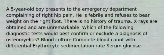 A 5-year-old boy presents to the emergency department complaining of right hip pain. He is febrile and refuses to bear weight on the right foot. There is no history of trauma. X-rays are obtained and are unremarkable. Which of the following diagnostic tests would best confirm or exclude a diagnosis of osteomyelitis? Blood culture Complete blood count with differential Erythrocyte sedimentation rate Serum glucose