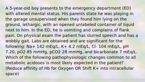 A 5-year-old boy presents to the emergency department (ED) with altered mental status. His parents state he was playing in the garage unsupervised when they found him lying on the ground, lethargic, with an opened unlabeled container of liquid next to him. In the ED, he is vomiting and complains of flank pain. On physical exam the patient has slurred speech and has a wobbly gait. Labs are obtained and are significant for the following: Na+ 142 mEq/L, K+ 4.2 mEq/L, Cl- 104 mEq/L, pH 7.20, pO2 85 mmHg, pCO2 28 mmHg, and bicarbonate 7 mEq/L. Which of the following pathophysiologic changes common to all metabolic acidoses is most likely expected in the patient? (Reduce affinity of Hb for Oxygen OR Shift K+ into intracellular space)