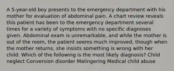 A 5-year-old boy presents to the emergency department with his mother for evaluation of abdominal pain. A chart review reveals this patient has been to the emergency department several times for a variety of symptoms with no specific diagnoses given. Abdominal exam is unremarkable, and while the mother is out of the room, the patient seems much improved, though when the mother returns, she insists something is wrong with her child. Which of the following is the most likely diagnosis? Child neglect Conversion disorder Malingering Medical child abuse