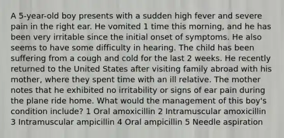 A 5-year-old boy presents with a sudden high fever and severe pain in the right ear. He vomited 1 time this morning, and he has been very irritable since the initial onset of symptoms. He also seems to have some difficulty in hearing. The child has been suffering from a cough and cold for the last 2 weeks. He recently returned to the United States after visiting family abroad with his mother, where they spent time with an ill relative. The mother notes that he exhibited no irritability or signs of ear pain during the plane ride home. What would the management of this boy's condition include? 1 Oral amoxicillin 2 Intramuscular amoxicillin 3 Intramuscular ampicillin 4 Oral ampicillin 5 Needle aspiration