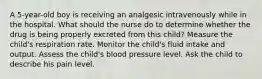 A 5-year-old boy is receiving an analgesic intravenously while in the hospital. What should the nurse do to determine whether the drug is being properly excreted from this child? Measure the child's respiration rate. Monitor the child's fluid intake and output. Assess the child's blood pressure level. Ask the child to describe his pain level.