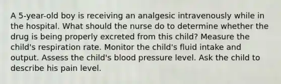 A 5-year-old boy is receiving an analgesic intravenously while in the hospital. What should the nurse do to determine whether the drug is being properly excreted from this child? Measure the child's respiration rate. Monitor the child's fluid intake and output. Assess the child's blood pressure level. Ask the child to describe his pain level.