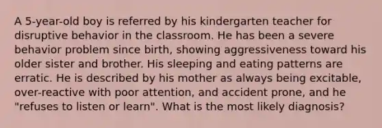 A 5-year-old boy is referred by his kindergarten teacher for disruptive behavior in the classroom. He has been a severe behavior problem since birth, showing aggressiveness toward his older sister and brother. His sleeping and eating patterns are erratic. He is described by his mother as always being excitable, over-reactive with poor attention, and accident prone, and he "refuses to listen or learn". What is the most likely diagnosis?