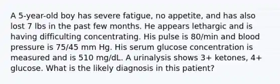 A 5-year-old boy has severe fatigue, no appetite, and has also lost 7 lbs in the past few months. He appears lethargic and is having difficulting concentrating. His pulse is 80/min and blood pressure is 75/45 mm Hg. His serum glucose concentration is measured and is 510 mg/dL. A urinalysis shows 3+ ketones, 4+ glucose. What is the likely diagnosis in this patient?