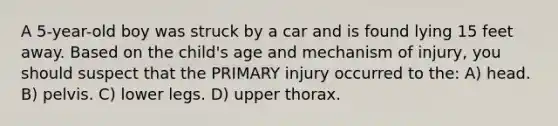 A 5-year-old boy was struck by a car and is found lying 15 feet away. Based on the child's age and mechanism of injury, you should suspect that the PRIMARY injury occurred to the: A) head. B) pelvis. C) lower legs. D) upper thorax.