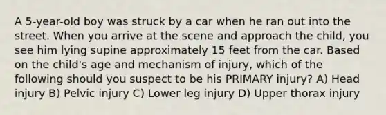 A 5-year-old boy was struck by a car when he ran out into the street. When you arrive at the scene and approach the child, you see him lying supine approximately 15 feet from the car. Based on the child's age and mechanism of injury, which of the following should you suspect to be his PRIMARY injury? A) Head injury B) Pelvic injury C) Lower leg injury D) Upper thorax injury