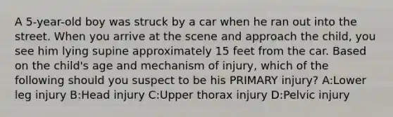 A 5-year-old boy was struck by a car when he ran out into the street. When you arrive at the scene and approach the child, you see him lying supine approximately 15 feet from the car. Based on the child's age and mechanism of injury, which of the following should you suspect to be his PRIMARY injury? A:Lower leg injury B:Head injury C:Upper thorax injury D:Pelvic injury