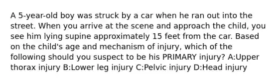 A 5-year-old boy was struck by a car when he ran out into the street. When you arrive at the scene and approach the child, you see him lying supine approximately 15 feet from the car. Based on the child's age and mechanism of injury, which of the following should you suspect to be his PRIMARY injury? A:Upper thorax injury B:Lower leg injury C:Pelvic injury D:Head injury