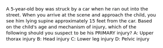 A 5-year-old boy was struck by a car when he ran out into the street. When you arrive at the scene and approach the child, you see him lying supine approximately 15 feet from the car. Based on the child's age and mechanism of injury, which of the following should you suspect to be his PRIMARY injury? A: Upper thorax injury B: Head injury C: Lower leg injury D: Pelvic injury