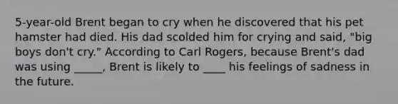 5-year-old Brent began to cry when he discovered that his pet hamster had died. His dad scolded him for crying and said, "big boys don't cry." According to Carl Rogers, because Brent's dad was using _____, Brent is likely to ____ his feelings of sadness in the future.