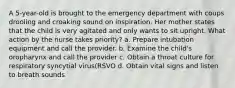 A 5-year-old is brought to the emergency department with coups drooling and croaking sound on inspiration. Her mother states that the child is very agitated and only wants to sit upright. What action by the nurse takes priority? a. Prepare intubation equipment and call the provider. b. Examine the child's oropharynx and call the provider c. Obtain a throat culture for respiratory syncytial virus(RSVO d. Obtain vital signs and listen to breath sounds