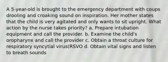 A 5-year-old is brought to the emergency department with coups drooling and croaking sound on inspiration. Her mother states that the child is very agitated and only wants to sit upright. What action by the nurse takes priority? a. Prepare intubation equipment and call the provider. b. Examine the child's oropharynx and call the provider c. Obtain a throat culture for respiratory syncytial virus(RSVO d. Obtain vital signs and listen to breath sounds