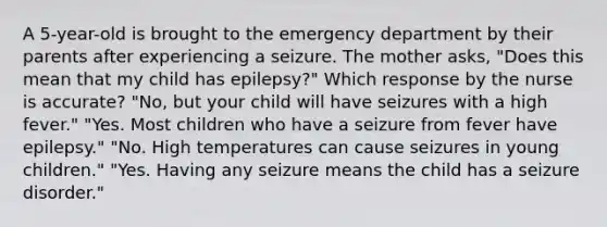 A 5-year-old is brought to the emergency department by their parents after experiencing a seizure. The mother asks, "Does this mean that my child has epilepsy?" Which response by the nurse is accurate? "No, but your child will have seizures with a high fever." "Yes. Most children who have a seizure from fever have epilepsy." "No. High temperatures can cause seizures in young children." "Yes. Having any seizure means the child has a seizure disorder."