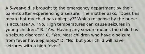 A 5-year-old is brought to the emergency department by their parents after experiencing a seizure. The mother asks, "Does this mean that my child has epilepsy?" Which response by the nurse is accurate? A. "No. High temperatures can cause seizures in young children." B. "Yes. Having any seizure means the child has a seizure disorder." C. "Yes. Most children who have a seizure from fever have epilepsy." D. "No, but your child will have seizures with a high fever."