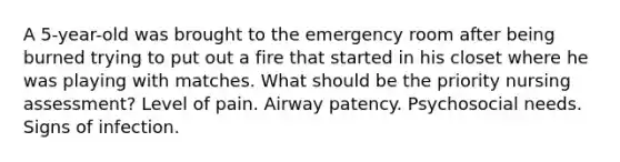 A 5-year-old was brought to the emergency room after being burned trying to put out a fire that started in his closet where he was playing with matches. What should be the priority nursing assessment? Level of pain. Airway patency. Psychosocial needs. Signs of infection.