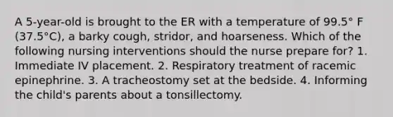 A 5-year-old is brought to the ER with a temperature of 99.5° F (37.5°C), a barky cough, stridor, and hoarseness. Which of the following nursing interventions should the nurse prepare for? 1. Immediate IV placement. 2. Respiratory treatment of racemic epinephrine. 3. A tracheostomy set at the bedside. 4. Informing the child's parents about a tonsillectomy.