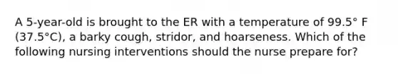 A 5-year-old is brought to the ER with a temperature of 99.5° F (37.5°C), a barky cough, stridor, and hoarseness. Which of the following nursing interventions should the nurse prepare for?