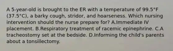 A 5-year-old is brought to the ER with a temperature of 99.5°F (37.5°C), a barky cough, stridor, and hoarseness. Which nursing intervention should the nurse prepare for? A.Immediate IV placement. B.Respiratory treatment of racemic epinephrine. C.A tracheostomy set at the bedside. D.Informing the child's parents about a tonsillectomy.