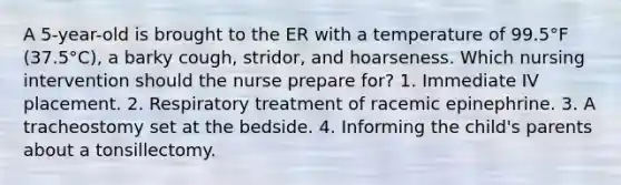 A 5-year-old is brought to the ER with a temperature of 99.5°F (37.5°C), a barky cough, stridor, and hoarseness. Which nursing intervention should the nurse prepare for? 1. Immediate IV placement. 2. Respiratory treatment of racemic epinephrine. 3. A tracheostomy set at the bedside. 4. Informing the child's parents about a tonsillectomy.