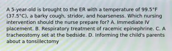 A 5-year-old is brought to the ER with a temperature of 99.5°F (37.5°C), a barky cough, stridor, and hoarseness. Which nursing intervention should the nurse prepare for? A. Immediate IV placement. B. Respiratory treatment of racemic epinephrine. C. A tracheostomy set at the bedside. D. Informing the child's parents about a tonsillectomy