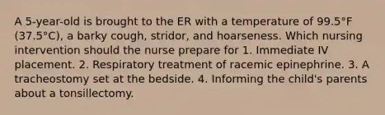 A 5-year-old is brought to the ER with a temperature of 99.5°F (37.5°C), a barky cough, stridor, and hoarseness. Which nursing intervention should the nurse prepare for 1. Immediate IV placement. 2. Respiratory treatment of racemic epinephrine. 3. A tracheostomy set at the bedside. 4. Informing the child's parents about a tonsillectomy.