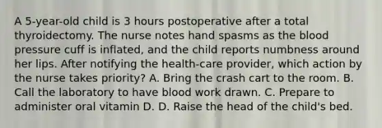 A 5-year-old child is 3 hours postoperative after a total thyroidectomy. The nurse notes hand spasms as the blood pressure cuff is inflated, and the child reports numbness around her lips. After notifying the health-care provider, which action by the nurse takes priority? A. Bring the crash cart to the room. B. Call the laboratory to have blood work drawn. C. Prepare to administer oral vitamin D. D. Raise the head of the child's bed.