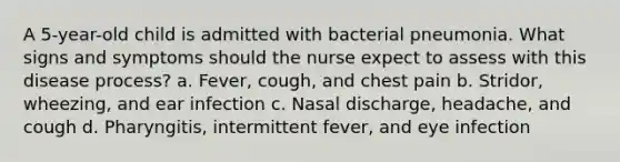 A 5-year-old child is admitted with bacterial pneumonia. What signs and symptoms should the nurse expect to assess with this disease process? a. Fever, cough, and chest pain b. Stridor, wheezing, and ear infection c. Nasal discharge, headache, and cough d. Pharyngitis, intermittent fever, and eye infection