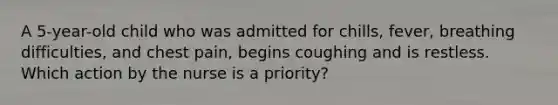 A 5-year-old child who was admitted for chills, fever, breathing difficulties, and chest pain, begins coughing and is restless. Which action by the nurse is a priority?