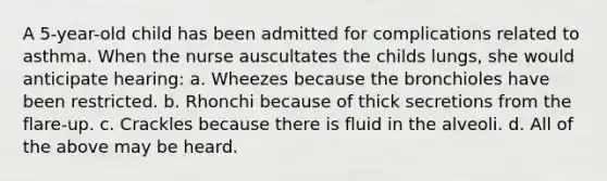 A 5-year-old child has been admitted for complications related to asthma. When the nurse auscultates the childs lungs, she would anticipate hearing: a. Wheezes because the bronchioles have been restricted. b. Rhonchi because of thick secretions from the flare-up. c. Crackles because there is fluid in the alveoli. d. All of the above may be heard.