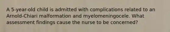 A 5-year-old child is admitted with complications related to an Arnold-Chiari malformation and myelomeningocele. What assessment findings cause the nurse to be concerned?