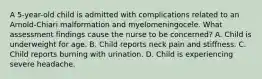 A 5-year-old child is admitted with complications related to an Arnold-Chiari malformation and myelomeningocele. What assessment findings cause the nurse to be concerned? A. Child is underweight for age. B. Child reports neck pain and stiffness. C. Child reports burning with urination. D. Child is experiencing severe headache.