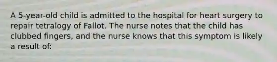 A 5-year-old child is admitted to the hospital for heart surgery to repair tetralogy of Fallot. The nurse notes that the child has clubbed fingers, and the nurse knows that this symptom is likely a result of: