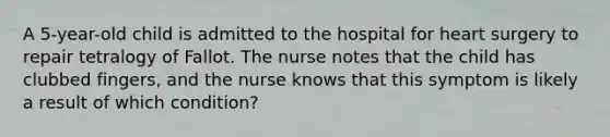 A 5-year-old child is admitted to the hospital for heart surgery to repair tetralogy of Fallot. The nurse notes that the child has clubbed fingers, and the nurse knows that this symptom is likely a result of which condition?