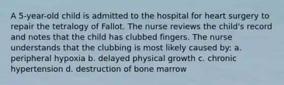 A 5-year-old child is admitted to the hospital for heart surgery to repair the tetralogy of Fallot. The nurse reviews the child's record and notes that the child has clubbed fingers. The nurse understands that the clubbing is most likely caused by: a. peripheral hypoxia b. delayed physical growth c. chronic hypertension d. destruction of bone marrow