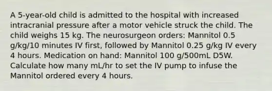 A 5-year-old child is admitted to the hospital with increased intracranial pressure after a motor vehicle struck the child. The child weighs 15 kg. The neurosurgeon orders: Mannitol 0.5 g/kg/10 minutes IV first, followed by Mannitol 0.25 g/kg IV every 4 hours. Medication on hand: Mannitol 100 g/500mL D5W. Calculate how many mL/hr to set the IV pump to infuse the Mannitol ordered every 4 hours.