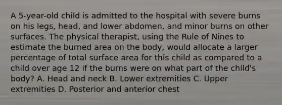 A 5-year-old child is admitted to the hospital with severe burns on his legs, head, and lower abdomen, and minor burns on other surfaces. The physical therapist, using the Rule of Nines to estimate the burned area on the body, would allocate a larger percentage of total surface area for this child as compared to a child over age 12 if the burns were on what part of the child's body? A. Head and neck B. Lower extremities C. Upper extremities D. Posterior and anterior chest