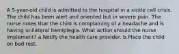 A 5-year-old child is admitted to the hospital in a sickle cell crisis. The child has been alert and oriented but in severe pain. The nurse notes that the child is complaining of a headache and is having unilateral hemiplegia. What action should the nurse implement? a.Notify the health care provider. b.Place the child on bed rest.