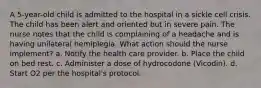 A 5-year-old child is admitted to the hospital in a sickle cell crisis. The child has been alert and oriented but in severe pain. The nurse notes that the child is complaining of a headache and is having unilateral hemiplegia. What action should the nurse implement? a. Notify the health care provider. b. Place the child on bed rest. c. Administer a dose of hydrocodone (Vicodin). d. Start O2 per the hospital's protocol.