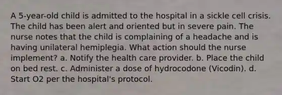 A 5-year-old child is admitted to the hospital in a sickle cell crisis. The child has been alert and oriented but in severe pain. The nurse notes that the child is complaining of a headache and is having unilateral hemiplegia. What action should the nurse implement? a. Notify the health care provider. b. Place the child on bed rest. c. Administer a dose of hydrocodone (Vicodin). d. Start O2 per the hospital's protocol.