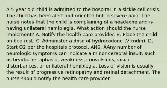 A 5-year-old child is admitted to the hospital in a sickle cell crisis. The child has been alert and oriented but in severe pain. The nurse notes that the child is complaining of a headache and is having unilateral hemiplegia. What action should the nurse implement? A. Notify the health care provider. B. Place the child on bed rest. C. Administer a dose of hydrocodone (Vicodin). D. Start O2 per the hospitals protocol. ANS: AAny number of neurologic symptoms can indicate a minor cerebral insult, such as headache, aphasia, weakness, convulsions, visual disturbances, or unilateral hemiplegia. Loss of vision is usually the result of progressive retinopathy and retinal detachment. The nurse should notify the health care provider.