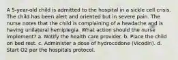 A 5-year-old child is admitted to the hospital in a sickle cell crisis. The child has been alert and oriented but in severe pain. The nurse notes that the child is complaining of a headache and is having unilateral hemiplegia. What action should the nurse implement? a. Notify the health care provider. b. Place the child on bed rest. c. Administer a dose of hydrocodone (Vicodin). d. Start O2 per the hospitals protocol.