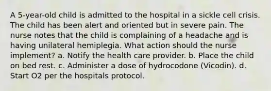 A 5-year-old child is admitted to the hospital in a sickle cell crisis. The child has been alert and oriented but in severe pain. The nurse notes that the child is complaining of a headache and is having unilateral hemiplegia. What action should the nurse implement? a. Notify the health care provider. b. Place the child on bed rest. c. Administer a dose of hydrocodone (Vicodin). d. Start O2 per the hospitals protocol.