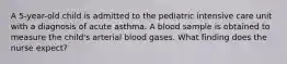 A 5-year-old child is admitted to the pediatric intensive care unit with a diagnosis of acute asthma. A blood sample is obtained to measure the child's arterial blood gases. What finding does the nurse expect?