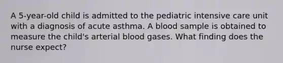 A 5-year-old child is admitted to the pediatric intensive care unit with a diagnosis of acute asthma. A blood sample is obtained to measure the child's arterial blood gases. What finding does the nurse expect?