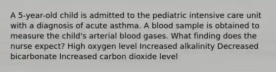 A 5-year-old child is admitted to the pediatric intensive care unit with a diagnosis of acute asthma. A blood sample is obtained to measure the child's arterial blood gases. What finding does the nurse expect? High oxygen level Increased alkalinity Decreased bicarbonate Increased carbon dioxide level