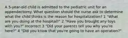 A 5-year-old child is admitted to the pediatric unit for an appendectomy. What question should the nurse ask to determine what the child thinks is the reason for hospitalization? 1 "What are you doing at the hospital?" 2 "Have you brought any toys with you?" Incorrect 3 "Did your parents tell you why you're here?" 4 "Did you know that you're going to have an operation?"